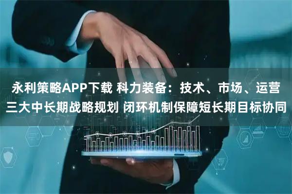 永利策略APP下载 科力装备：技术、市场、运营三大中长期战略规划 闭环机制保障短长期目标协同