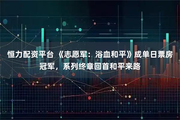 恒力配资平台 《志愿军：浴血和平》成单日票房冠军，系列终章回首和平来路