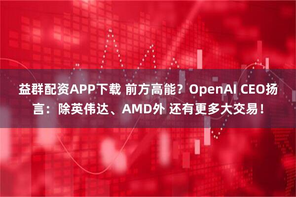 益群配资APP下载 前方高能？OpenAI CEO扬言：除英伟达、AMD外 还有更多大交易！