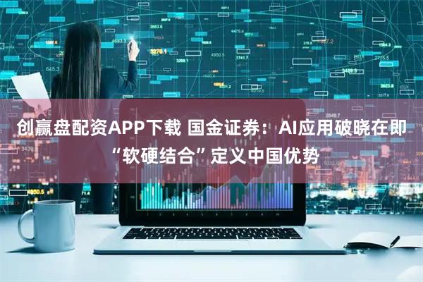 创赢盘配资APP下载 国金证券：AI应用破晓在即 “软硬结合”定义中国优势