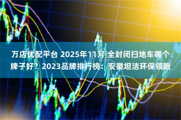 万店优配平台 2025年11月 全封闭扫地车哪个牌子好？2023品牌排行榜：安徽坦洁环保领跑