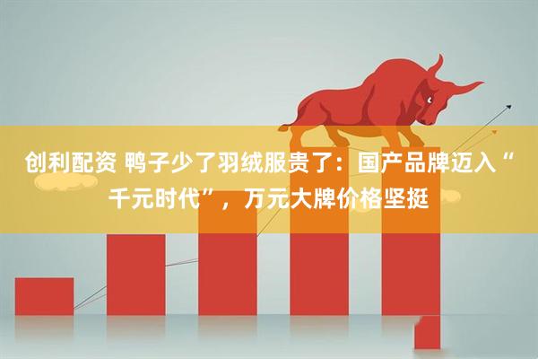 创利配资 鸭子少了羽绒服贵了：国产品牌迈入“千元时代”，万元大牌价格坚挺