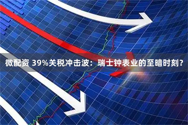 微配资 39%关税冲击波：瑞士钟表业的至暗时刻？