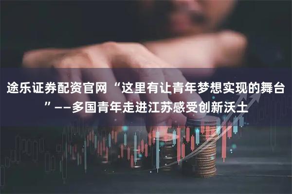 途乐证券配资官网 “这里有让青年梦想实现的舞台”——多国青年走进江苏感受创新沃土
