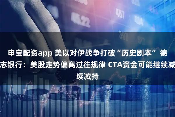 申宝配资app 美以对伊战争打破“历史剧本” 德意志银行：美股走势偏离过往规律 CTA资金可能继续减持