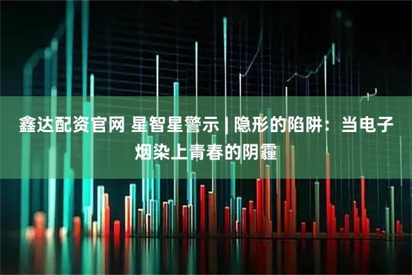 鑫达配资官网 星智星警示 | 隐形的陷阱：当电子烟染上青春的阴霾
