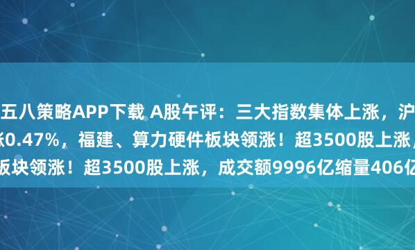 五八策略APP下载 A股午评：三大指数集体上涨，沪指涨0.08%创业板指涨0.47%，福建、算力硬件板块领涨！超3500股上涨，成交额9996亿缩量406亿