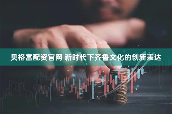 贝格富配资官网 新时代下齐鲁文化的创新表达