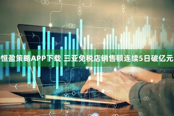 恒盈策略APP下载 三亚免税店销售额连续5日破亿元