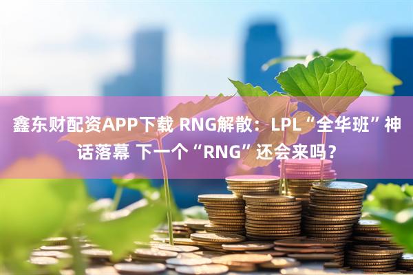 鑫东财配资APP下载 RNG解散：LPL“全华班”神话落幕 下一个“RNG”还会来吗？