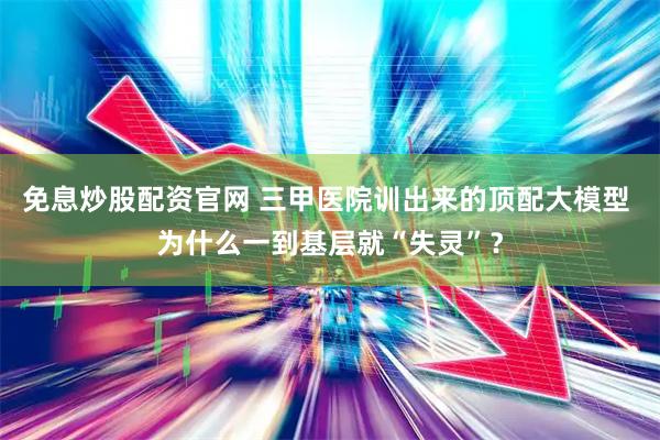 免息炒股配资官网 三甲医院训出来的顶配大模型 为什么一到基层就“失灵”？