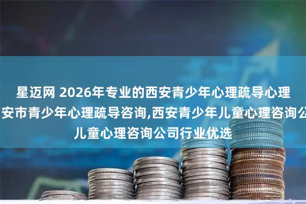 星迈网 2026年专业的西安青少年心理疏导心理治疗咨询,西安市青少年心理疏导咨询,西安青少年儿童心理咨询公司行业优选