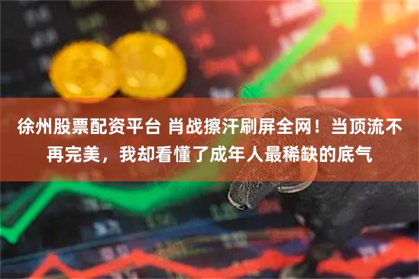徐州股票配资平台 肖战擦汗刷屏全网！当顶流不再完美，我却看懂了成年人最稀缺的底气