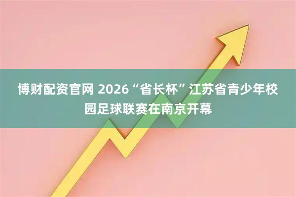 博财配资官网 2026“省长杯”江苏省青少年校园足球联赛在南京开幕