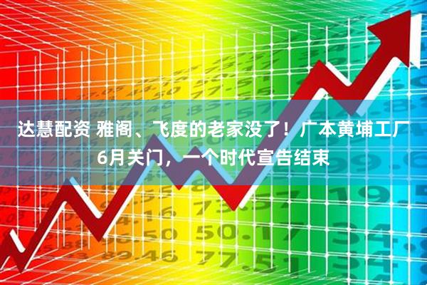 达慧配资 雅阁、飞度的老家没了！广本黄埔工厂6月关门，一个时代宣告结束