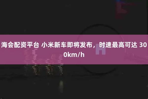 海会配资平台 小米新车即将发布，时速最高可达 300km/h