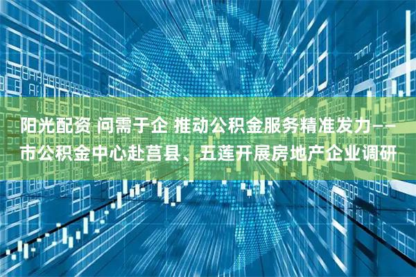 阳光配资 问需于企 推动公积金服务精准发力——市公积金中心赴莒县、五莲开展房地产企业调研