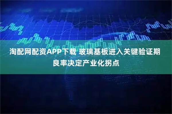 淘配网配资APP下载 玻璃基板进入关键验证期 良率决定产业化拐点